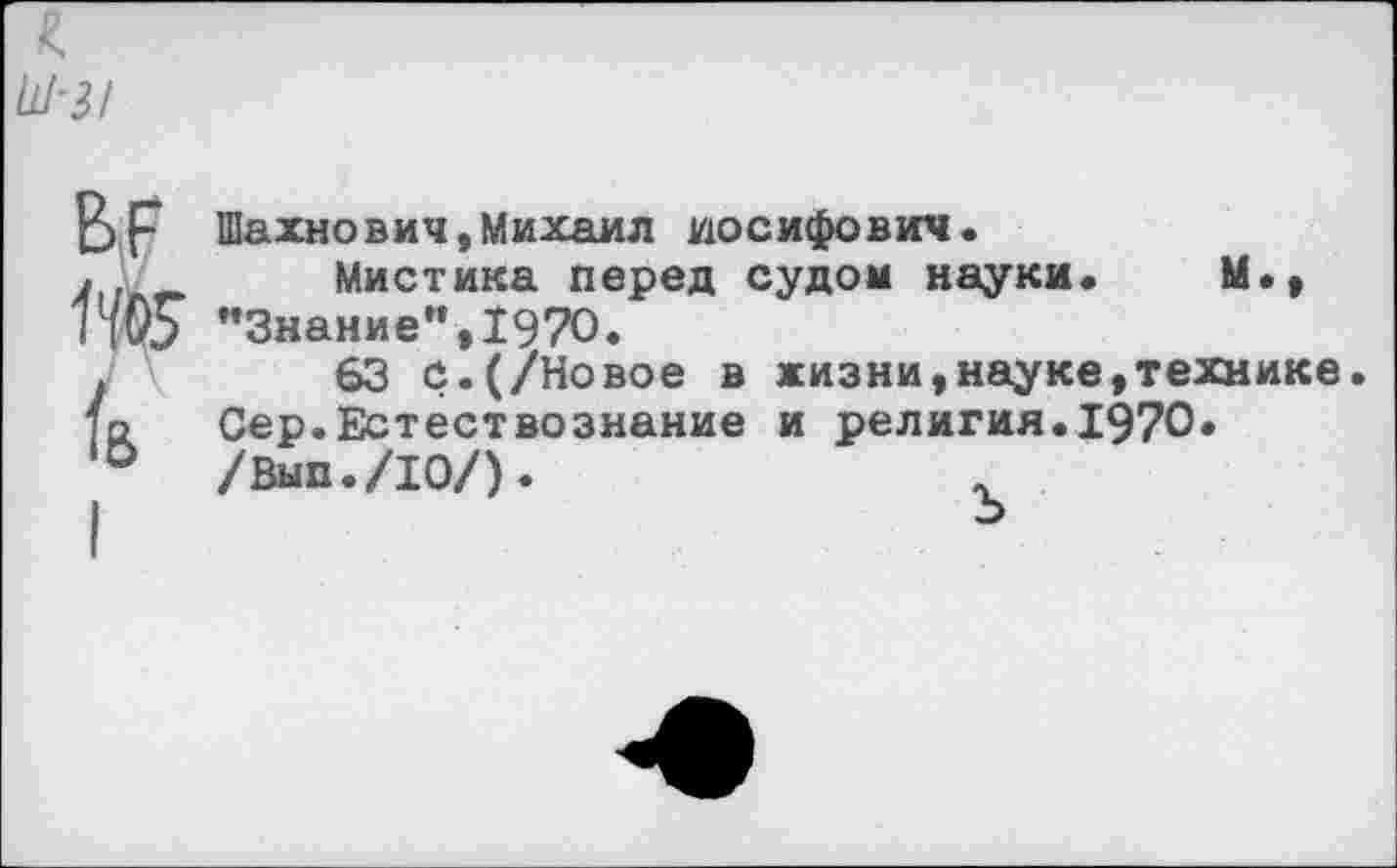 ﻿г.
Ш-З!
вр
1405 к
Шахнович,Михаил Иосифович.
Мистика перед судом науки. М., "Знание”,1970.
63 с.(/Новое в жизни,науке,технике. Сер.Естествознание и религия.1970. /Вып./Ю/).	.